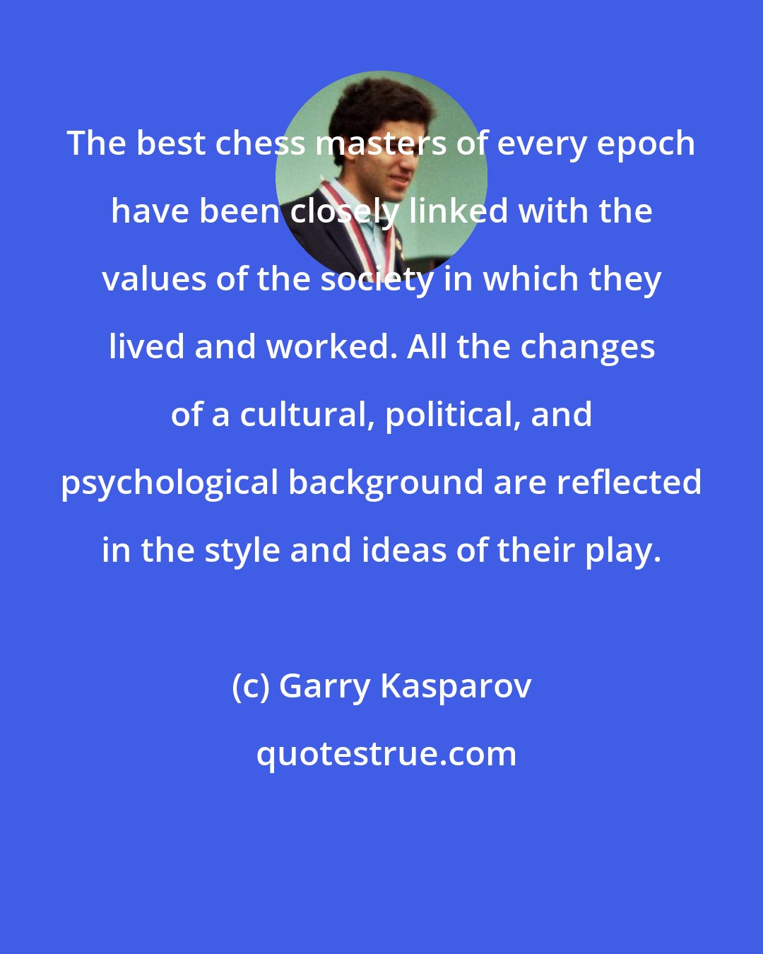 Garry Kasparov: The best chess masters of every epoch have been closely linked with the values of the society in which they lived and worked. All the changes of a cultural, political, and psychological background are reflected in the style and ideas of their play.