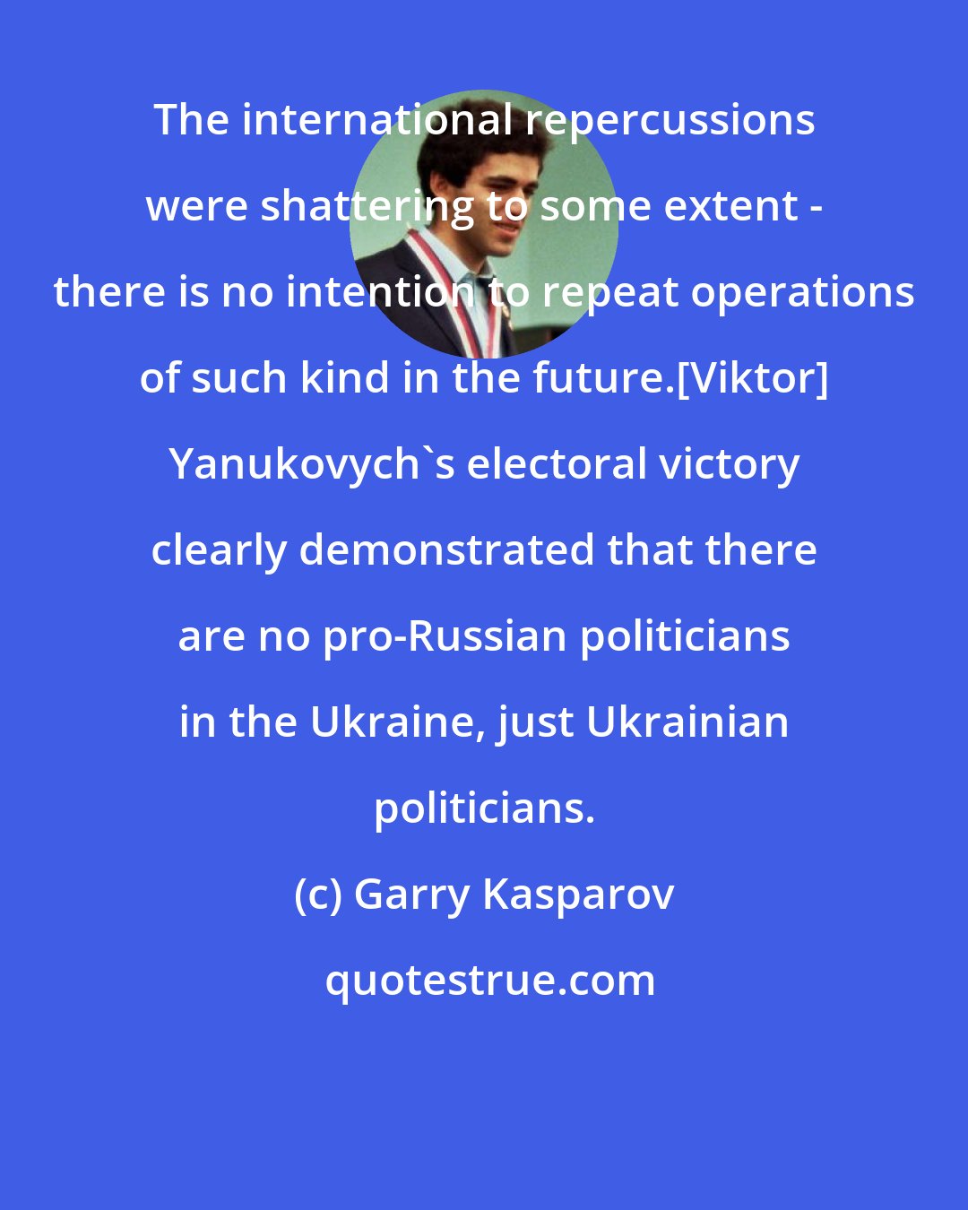 Garry Kasparov: The international repercussions were shattering to some extent - there is no intention to repeat operations of such kind in the future.[Viktor] Yanukovych's electoral victory clearly demonstrated that there are no pro-Russian politicians in the Ukraine, just Ukrainian politicians.