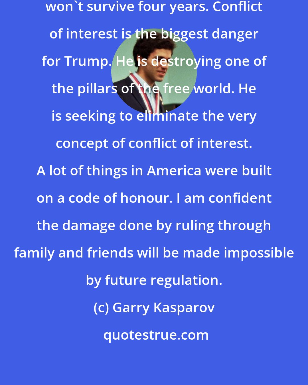 Garry Kasparov: There is a good chance Donald Trump won't survive four years. Conflict of interest is the biggest danger for Trump. He is destroying one of the pillars of the free world. He is seeking to eliminate the very concept of conflict of interest. A lot of things in America were built on a code of honour. I am confident the damage done by ruling through family and friends will be made impossible by future regulation.