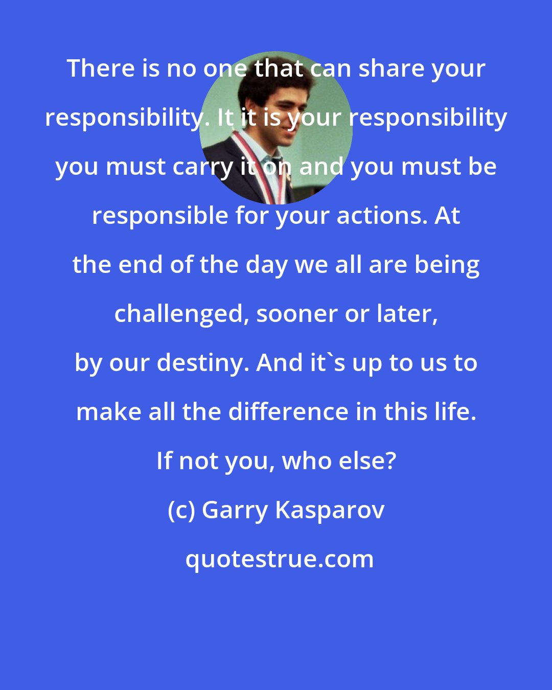 Garry Kasparov: There is no one that can share your responsibility. It it is your responsibility you must carry it on and you must be responsible for your actions. At the end of the day we all are being challenged, sooner or later, by our destiny. And it's up to us to make all the difference in this life. If not you, who else?