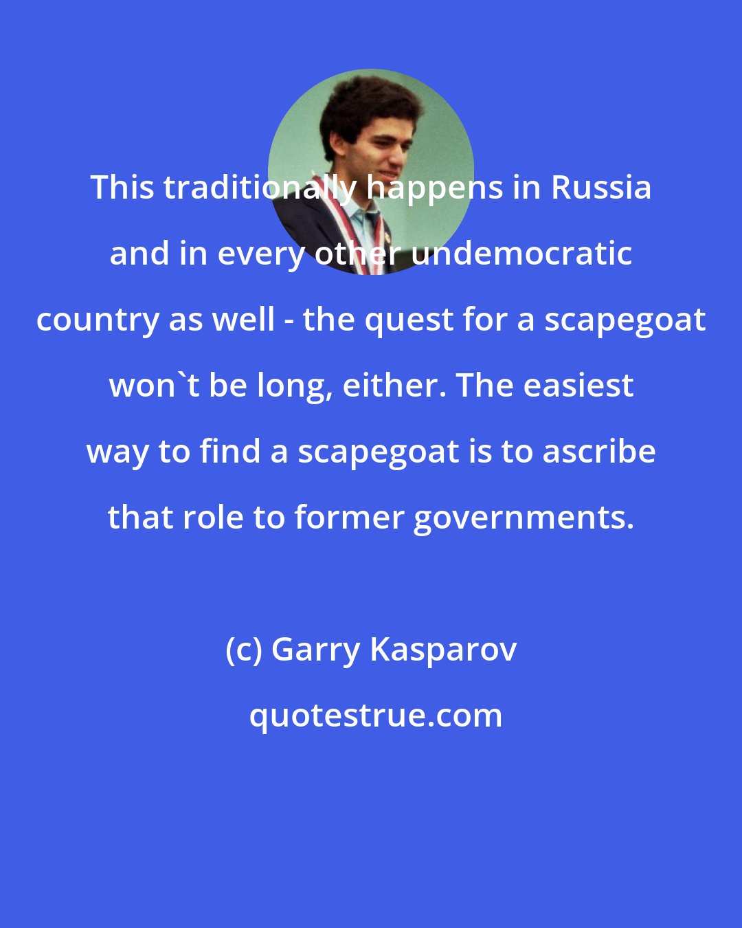 Garry Kasparov: This traditionally happens in Russia and in every other undemocratic country as well - the quest for a scapegoat won't be long, either. The easiest way to find a scapegoat is to ascribe that role to former governments.