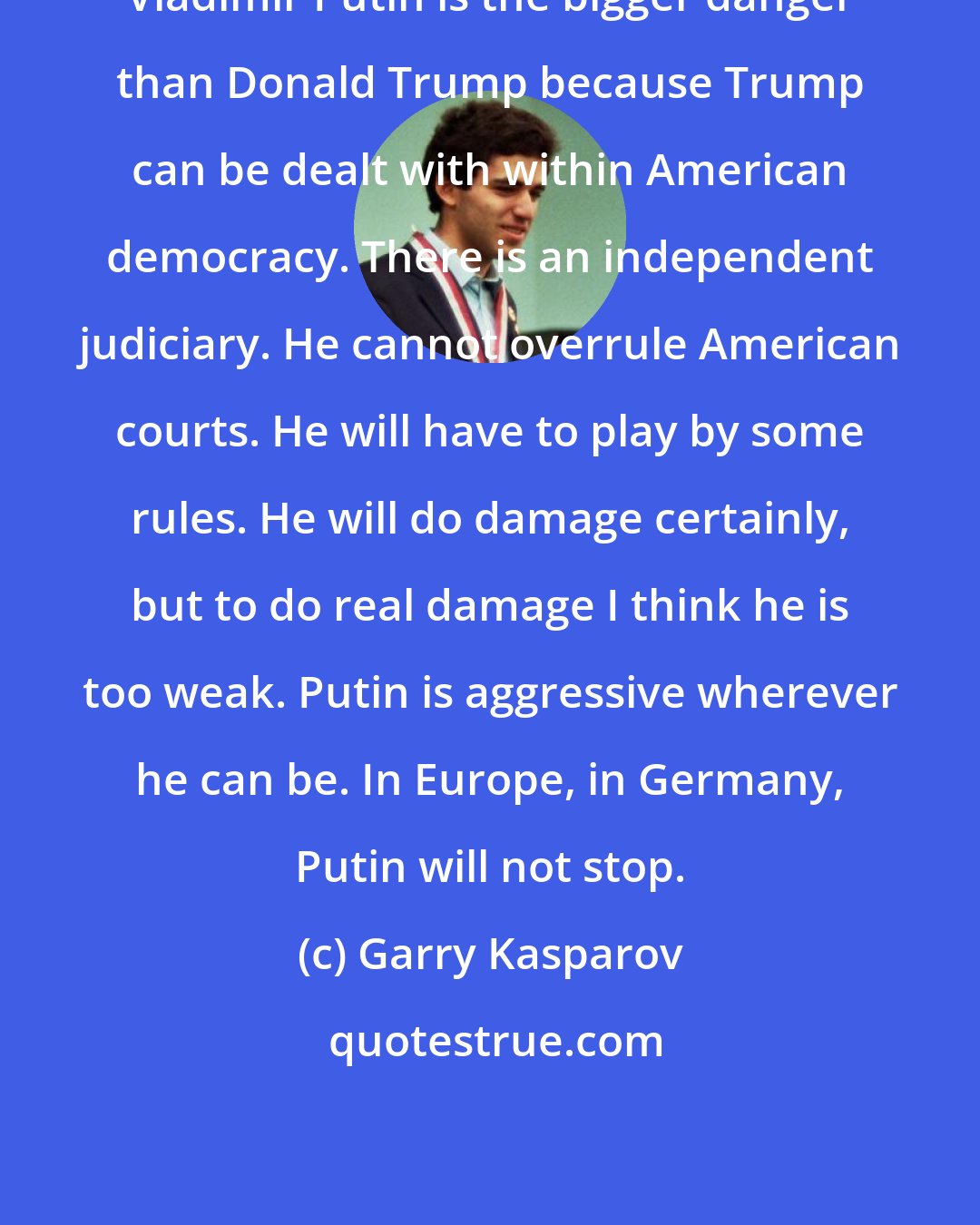 Garry Kasparov: Vladimir Putin is the bigger danger than Donald Trump because Trump can be dealt with within American democracy. There is an independent judiciary. He cannot overrule American courts. He will have to play by some rules. He will do damage certainly, but to do real damage I think he is too weak. Putin is aggressive wherever he can be. In Europe, in Germany, Putin will not stop.