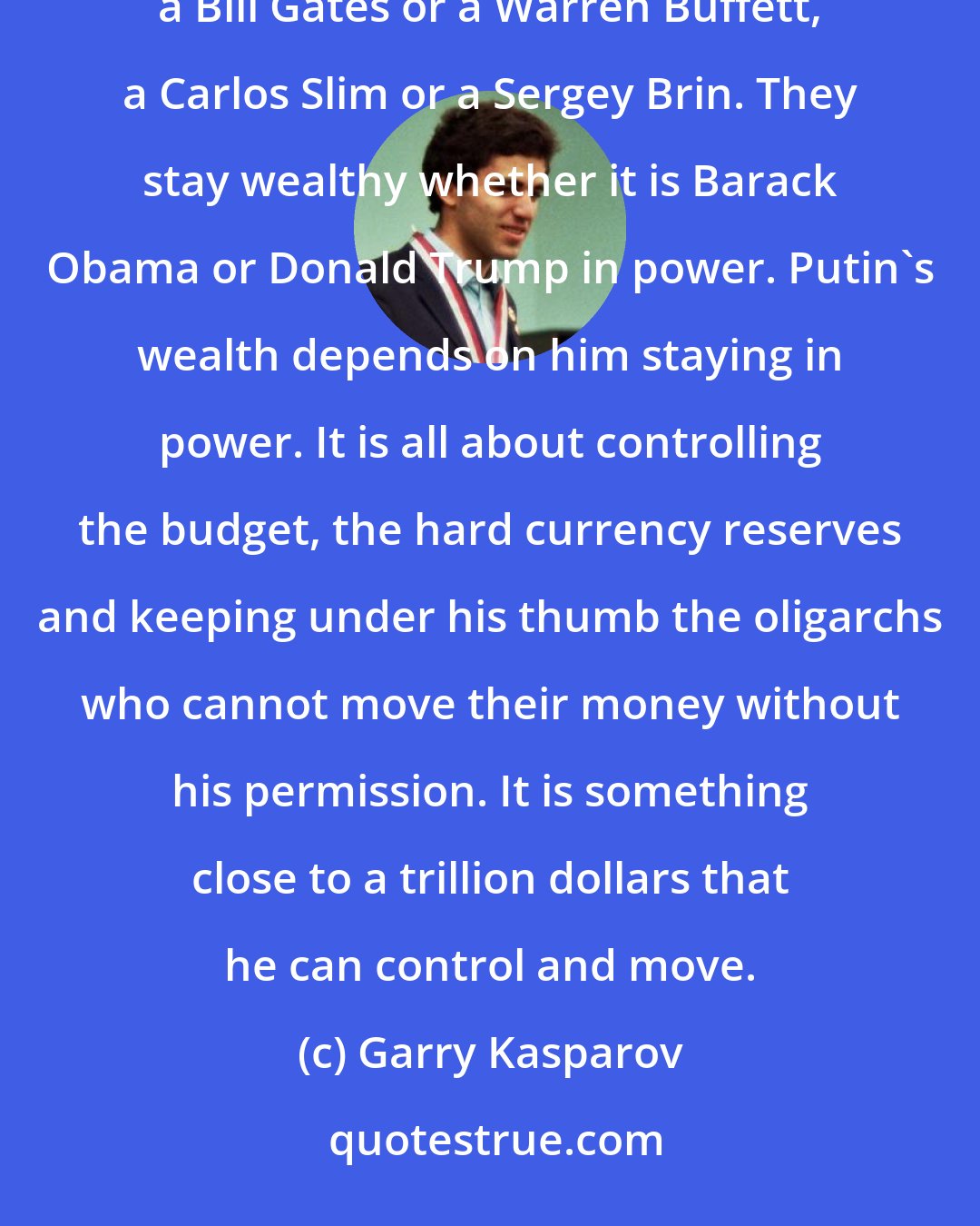 Garry Kasparov: Vladimir Putin is the wealthiest man on the planet, for sure. But this is different to the wealth of a Bill Gates or a Warren Buffett, a Carlos Slim or a Sergey Brin. They stay wealthy whether it is Barack Obama or Donald Trump in power. Putin's wealth depends on him staying in power. It is all about controlling the budget, the hard currency reserves and keeping under his thumb the oligarchs who cannot move their money without his permission. It is something close to a trillion dollars that he can control and move.