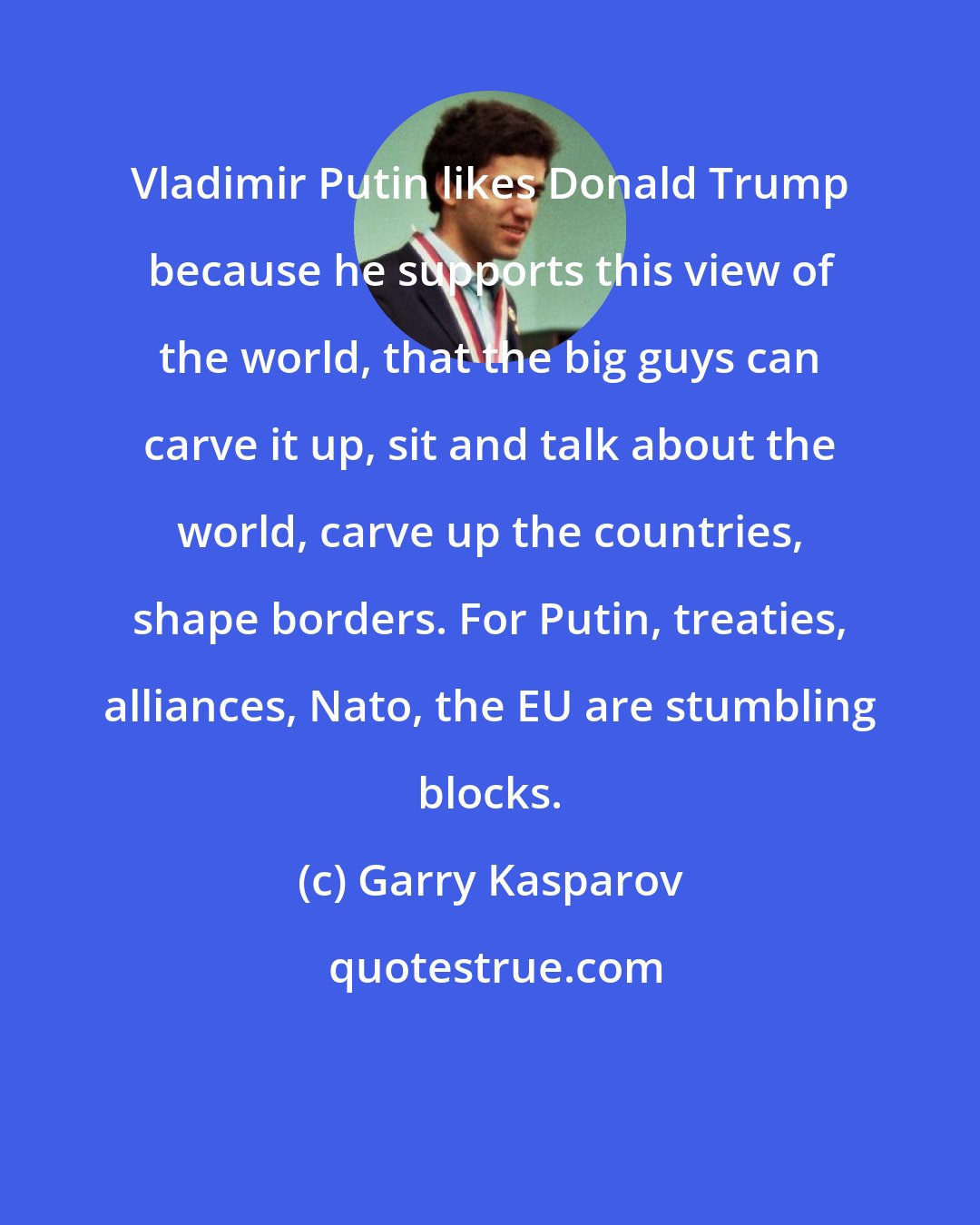 Garry Kasparov: Vladimir Putin likes Donald Trump because he supports this view of the world, that the big guys can carve it up, sit and talk about the world, carve up the countries, shape borders. For Putin, treaties, alliances, Nato, the EU are stumbling blocks.