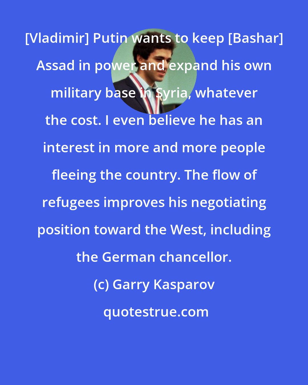 Garry Kasparov: [Vladimir] Putin wants to keep [Bashar] Assad in power and expand his own military base in Syria, whatever the cost. I even believe he has an interest in more and more people fleeing the country. The flow of refugees improves his negotiating position toward the West, including the German chancellor.