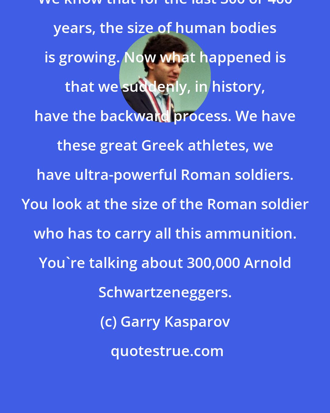 Garry Kasparov: We know that for the last 300 or 400 years, the size of human bodies is growing. Now what happened is that we suddenly, in history, have the backward process. We have these great Greek athletes, we have ultra-powerful Roman soldiers. You look at the size of the Roman soldier who has to carry all this ammunition. You're talking about 300,000 Arnold Schwartzeneggers.