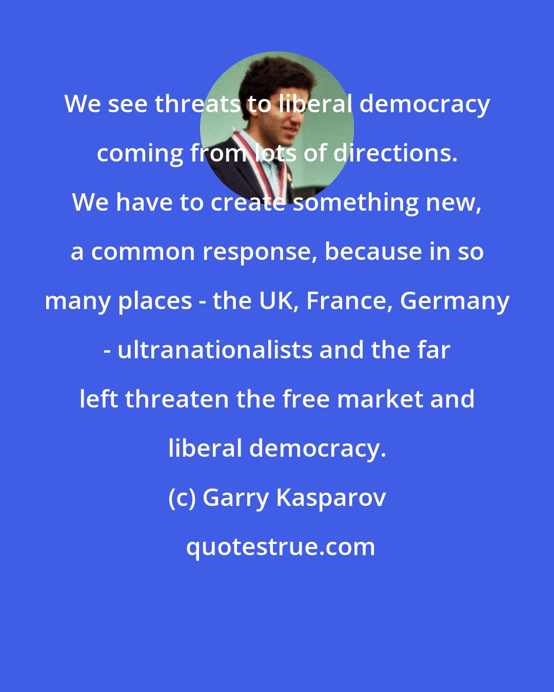 Garry Kasparov: We see threats to liberal democracy coming from lots of directions. We have to create something new, a common response, because in so many places - the UK, France, Germany - ultranationalists and the far left threaten the free market and liberal democracy.