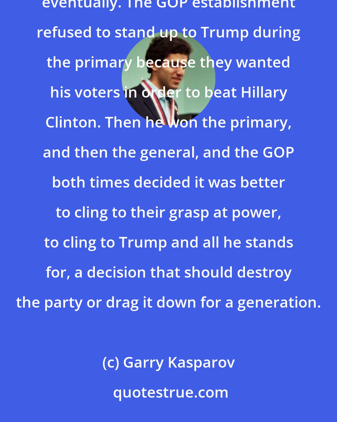 Garry Kasparov: When you put party over principles, you can't avoid tripping over your own hypocrisy and contradictions eventually. The GOP establishment refused to stand up to Trump during the primary because they wanted his voters in order to beat Hillary Clinton. Then he won the primary, and then the general, and the GOP both times decided it was better to cling to their grasp at power, to cling to Trump and all he stands for, a decision that should destroy the party or drag it down for a generation.