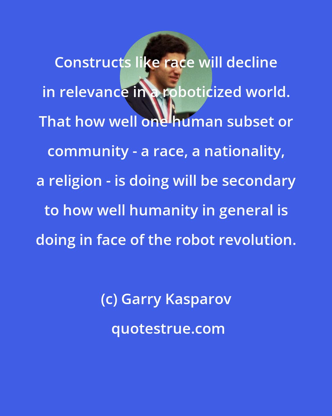 Garry Kasparov: Constructs like race will decline in relevance in a roboticized world. That how well one human subset or community - a race, a nationality, a religion - is doing will be secondary to how well humanity in general is doing in face of the robot revolution.