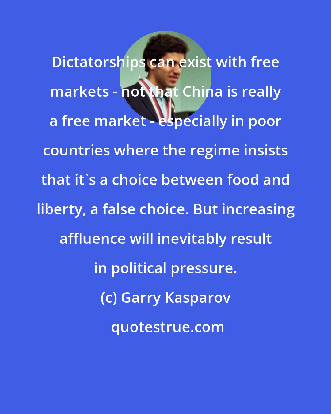 Garry Kasparov: Dictatorships can exist with free markets - not that China is really a free market - especially in poor countries where the regime insists that it's a choice between food and liberty, a false choice. But increasing affluence will inevitably result in political pressure.