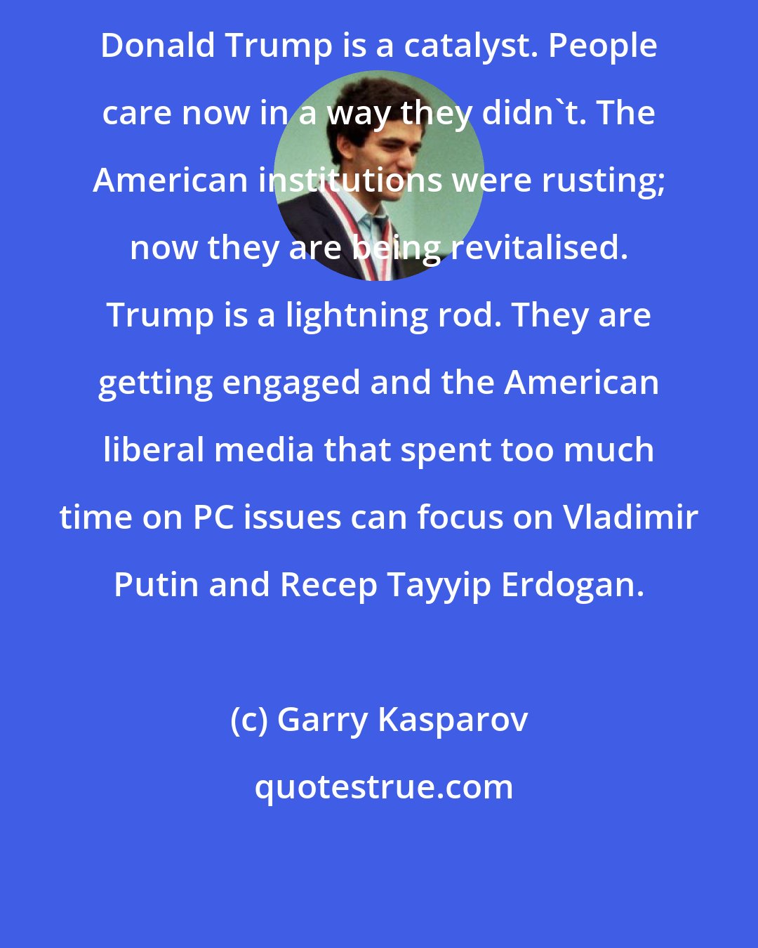 Garry Kasparov: Donald Trump is a catalyst. People care now in a way they didn't. The American institutions were rusting; now they are being revitalised. Trump is a lightning rod. They are getting engaged and the American liberal media that spent too much time on PC issues can focus on Vladimir Putin and Recep Tayyip Erdogan.