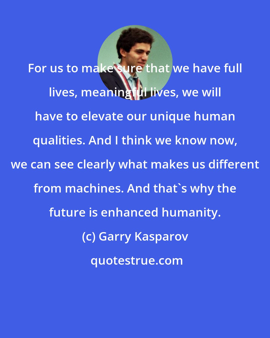 Garry Kasparov: For us to make sure that we have full lives, meaningful lives, we will have to elevate our unique human qualities. And I think we know now, we can see clearly what makes us different from machines. And that's why the future is enhanced humanity.