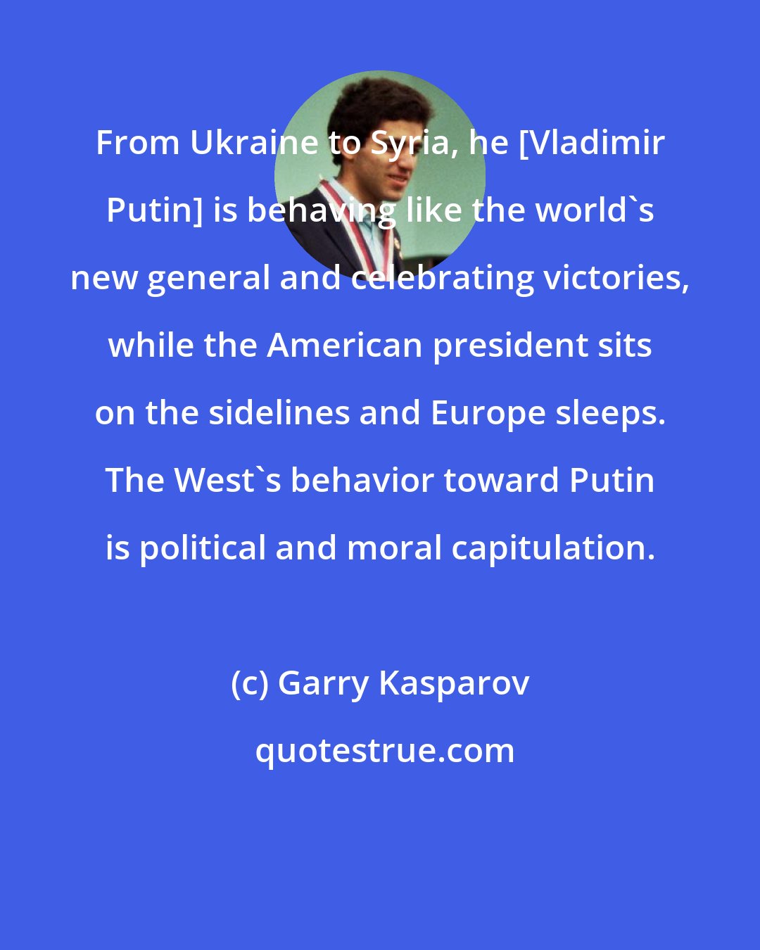 Garry Kasparov: From Ukraine to Syria, he [Vladimir Putin] is behaving like the world's new general and celebrating victories, while the American president sits on the sidelines and Europe sleeps. The West's behavior toward Putin is political and moral capitulation.