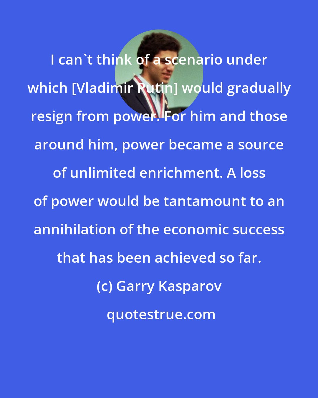 Garry Kasparov: I can't think of a scenario under which [Vladimir Putin] would gradually resign from power. For him and those around him, power became a source of unlimited enrichment. A loss of power would be tantamount to an annihilation of the economic success that has been achieved so far.