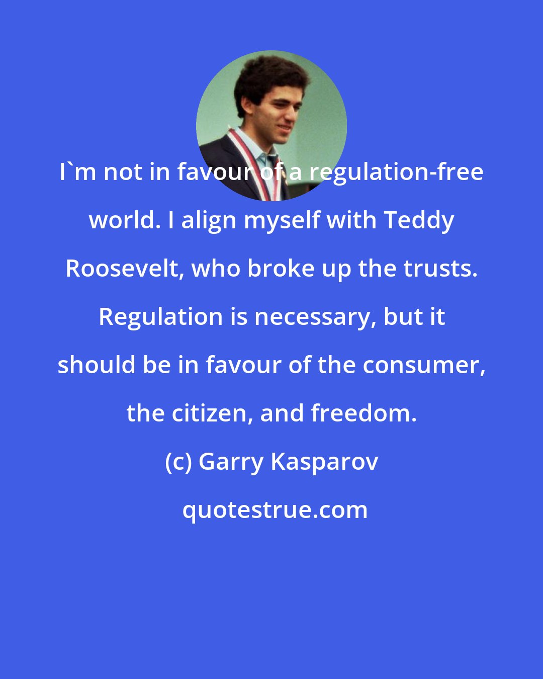 Garry Kasparov: I'm not in favour of a regulation-free world. I align myself with Teddy Roosevelt, who broke up the trusts. Regulation is necessary, but it should be in favour of the consumer, the citizen, and freedom.