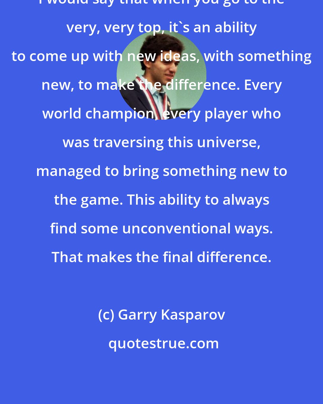 Garry Kasparov: I would say that when you go to the very, very top, it's an ability to come up with new ideas, with something new, to make the difference. Every world champion, every player who was traversing this universe, managed to bring something new to the game. This ability to always find some unconventional ways. That makes the final difference.