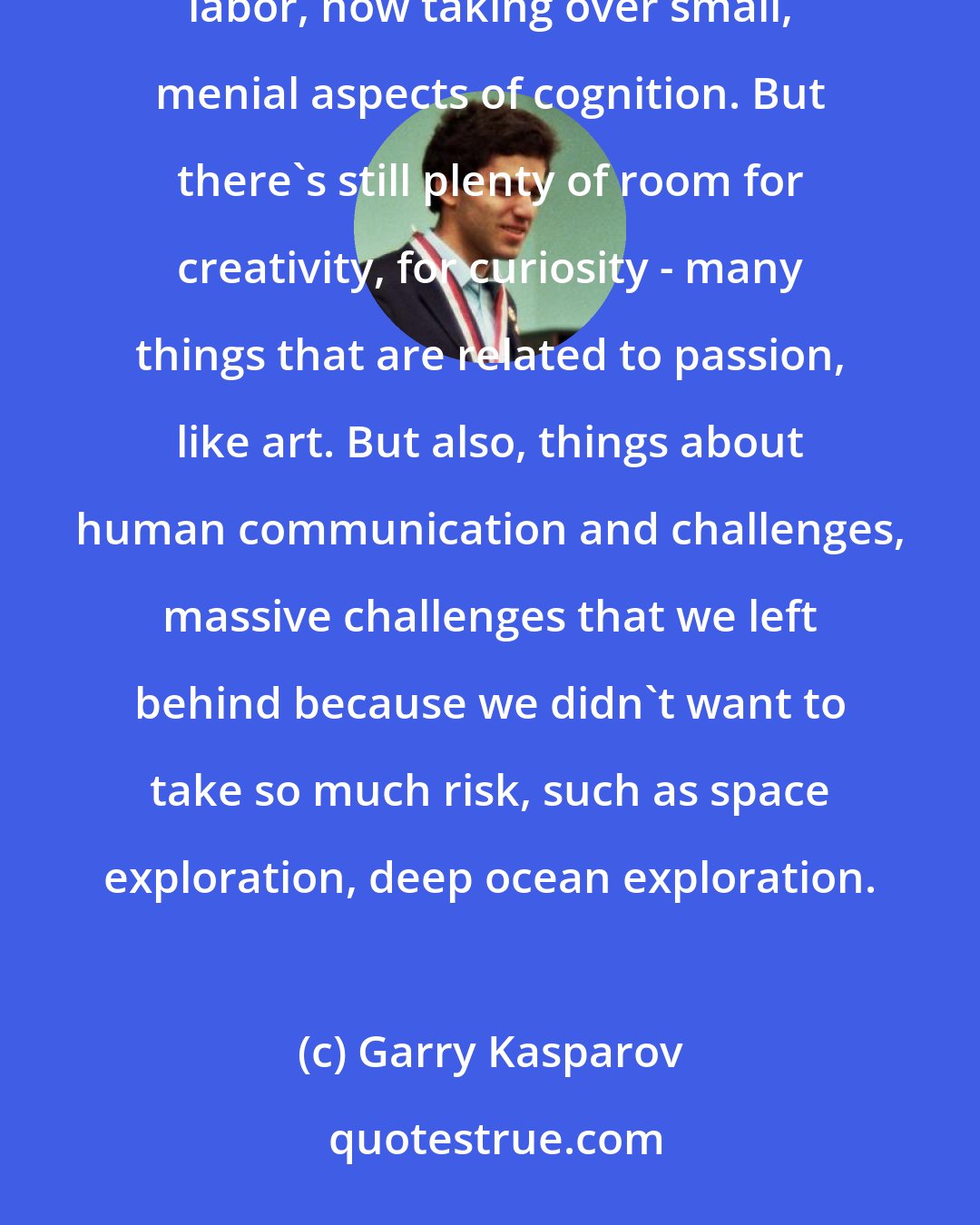 Garry Kasparov: Machines taking over jobs - it's the history of civilization. Replacing farm animals, old forms of manual labor, now taking over small, menial aspects of cognition. But there's still plenty of room for creativity, for curiosity - many things that are related to passion, like art. But also, things about human communication and challenges, massive challenges that we left behind because we didn't want to take so much risk, such as space exploration, deep ocean exploration.