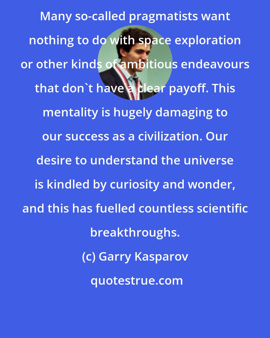 Garry Kasparov: Many so-called pragmatists want nothing to do with space exploration or other kinds of ambitious endeavours that don't have a clear payoff. This mentality is hugely damaging to our success as a civilization. Our desire to understand the universe is kindled by curiosity and wonder, and this has fuelled countless scientific breakthroughs.