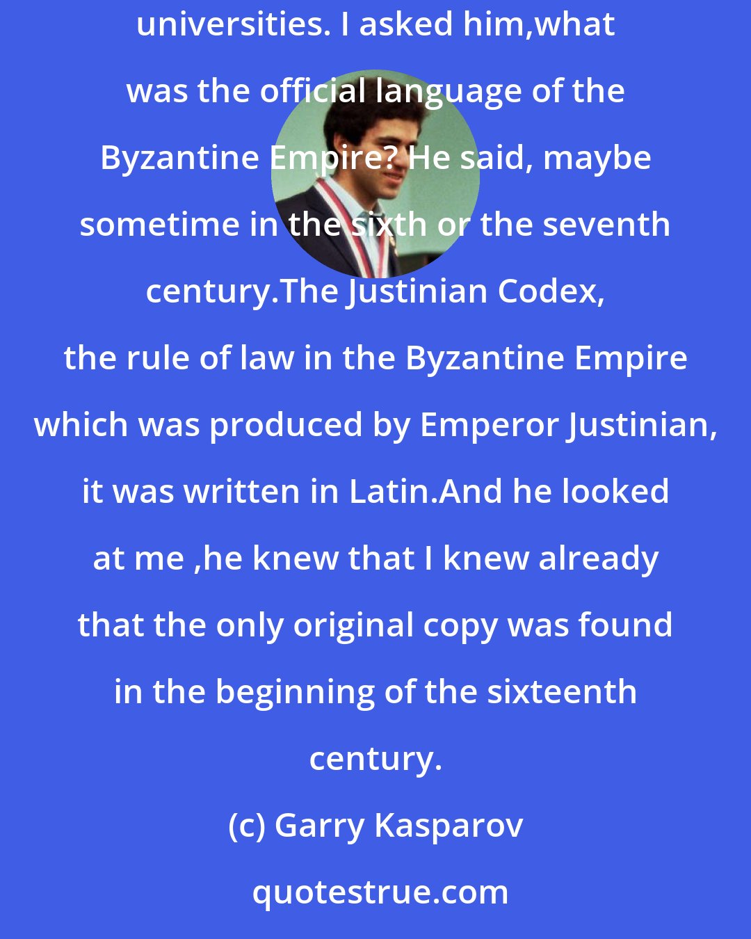 Garry Kasparov: Once I spoke about this subject among a group of English intellectuals. One of them was a professor on Roman Law at one of the leading British universities. I asked him,what was the official language of the Byzantine Empire? He said, maybe sometime in the sixth or the seventh century.The Justinian Codex, the rule of law in the Byzantine Empire which was produced by Emperor Justinian, it was written in Latin.And he looked at me ,he knew that I knew already that the only original copy was found in the beginning of the sixteenth century.