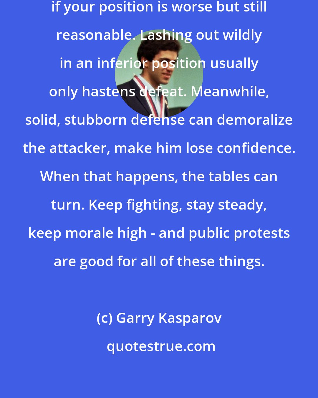 Garry Kasparov: One lesson is to not to play desperately if your position is worse but still reasonable. Lashing out wildly in an inferior position usually only hastens defeat. Meanwhile, solid, stubborn defense can demoralize the attacker, make him lose confidence. When that happens, the tables can turn. Keep fighting, stay steady, keep morale high - and public protests are good for all of these things.