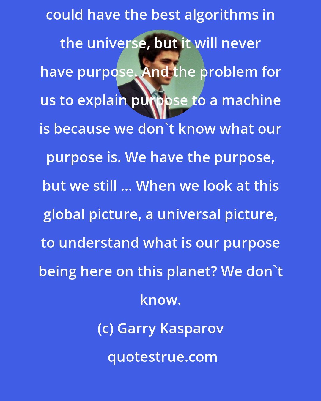 Garry Kasparov: One of my optimistic prophecies is based on the assumption that machines could have the best algorithms in the universe, but it will never have purpose. And the problem for us to explain purpose to a machine is because we don't know what our purpose is. We have the purpose, but we still ... When we look at this global picture, a universal picture, to understand what is our purpose being here on this planet? We don't know.