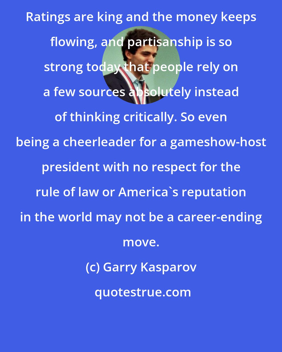 Garry Kasparov: Ratings are king and the money keeps flowing, and partisanship is so strong today that people rely on a few sources absolutely instead of thinking critically. So even being a cheerleader for a gameshow-host president with no respect for the rule of law or America's reputation in the world may not be a career-ending move.