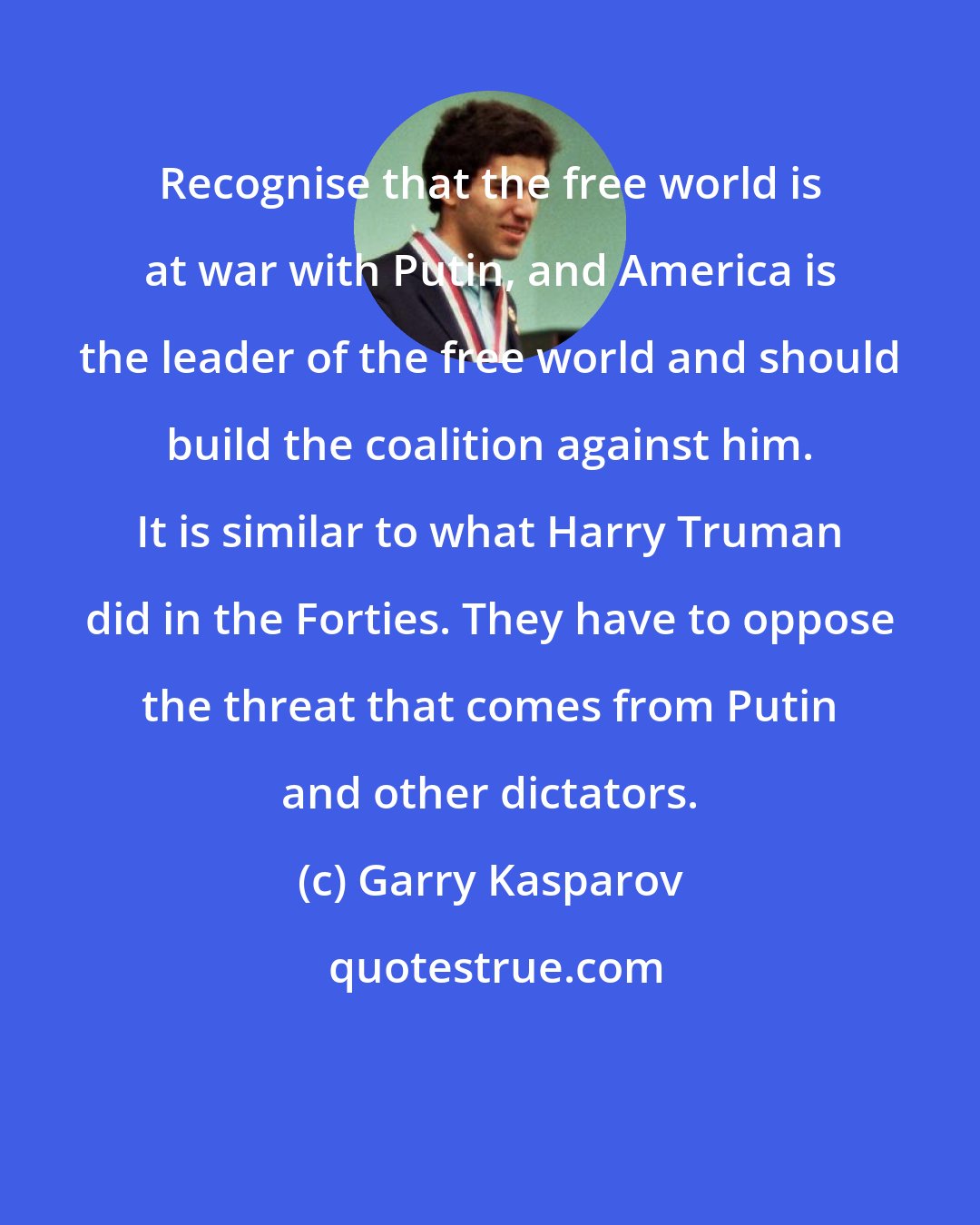 Garry Kasparov: Recognise that the free world is at war with Putin, and America is the leader of the free world and should build the coalition against him. It is similar to what Harry Truman did in the Forties. They have to oppose the threat that comes from Putin and other dictators.