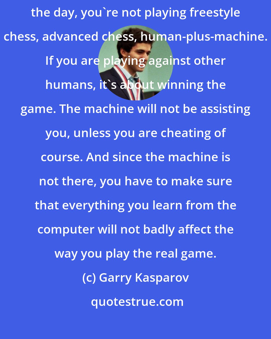 Garry Kasparov: Remember that the machine is there to help you, because at the end of the day, you're not playing freestyle chess, advanced chess, human-plus-machine. If you are playing against other humans, it's about winning the game. The machine will not be assisting you, unless you are cheating of course. And since the machine is not there, you have to make sure that everything you learn from the computer will not badly affect the way you play the real game.