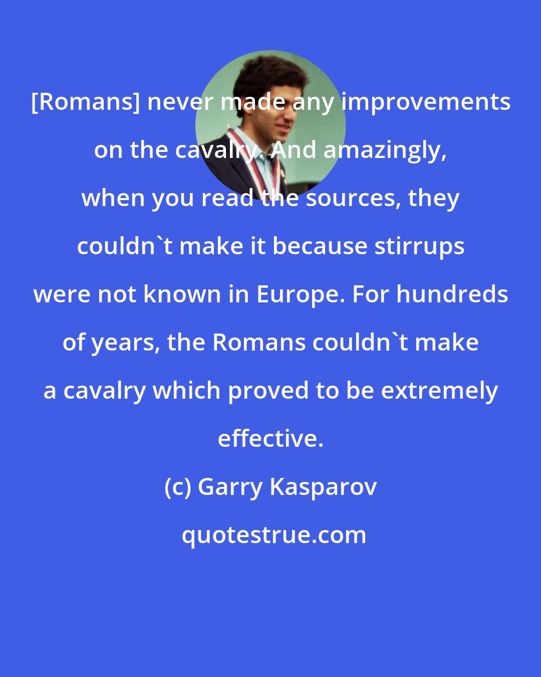 Garry Kasparov: [Romans] never made any improvements on the cavalry. And amazingly, when you read the sources, they couldn't make it because stirrups were not known in Europe. For hundreds of years, the Romans couldn't make a cavalry which proved to be extremely effective.