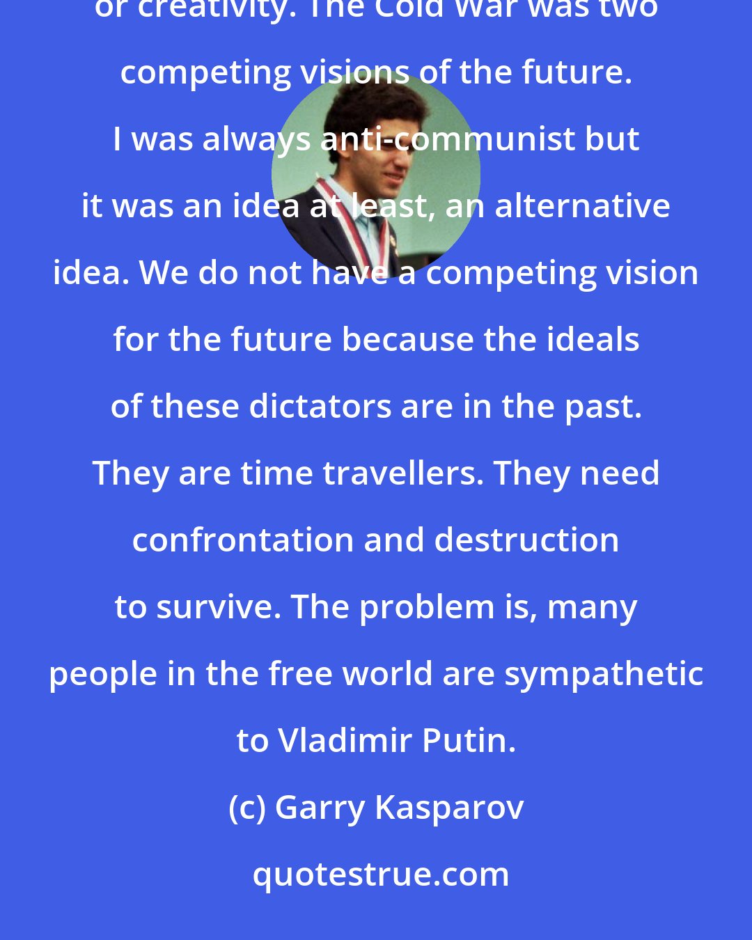 Garry Kasparov: So many dictators trying to blackmail the free world because they have no way to compete on ideas, innovation or creativity. The Cold War was two competing visions of the future. I was always anti-communist but it was an idea at least, an alternative idea. We do not have a competing vision for the future because the ideals of these dictators are in the past. They are time travellers. They need confrontation and destruction to survive. The problem is, many people in the free world are sympathetic to Vladimir Putin.