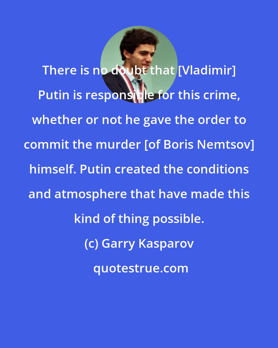 Garry Kasparov: There is no doubt that [Vladimir] Putin is responsible for this crime, whether or not he gave the order to commit the murder [of Boris Nemtsov] himself. Putin created the conditions and atmosphere that have made this kind of thing possible.