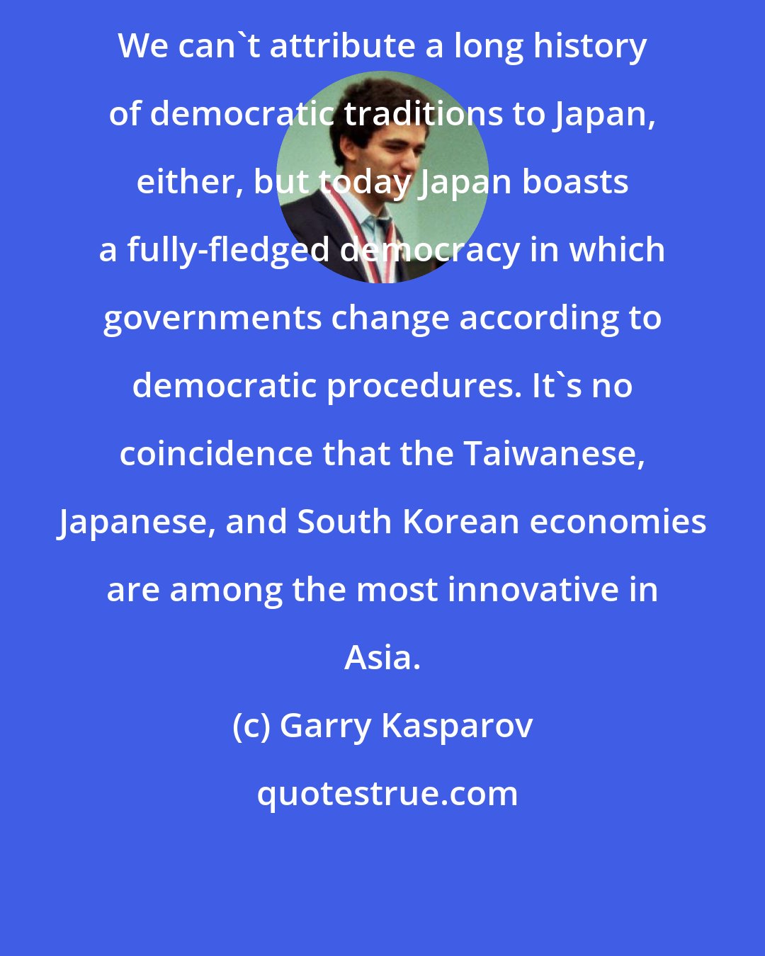 Garry Kasparov: We can't attribute a long history of democratic traditions to Japan, either, but today Japan boasts a fully-fledged democracy in which governments change according to democratic procedures. It's no coincidence that the Taiwanese, Japanese, and South Korean economies are among the most innovative in Asia.