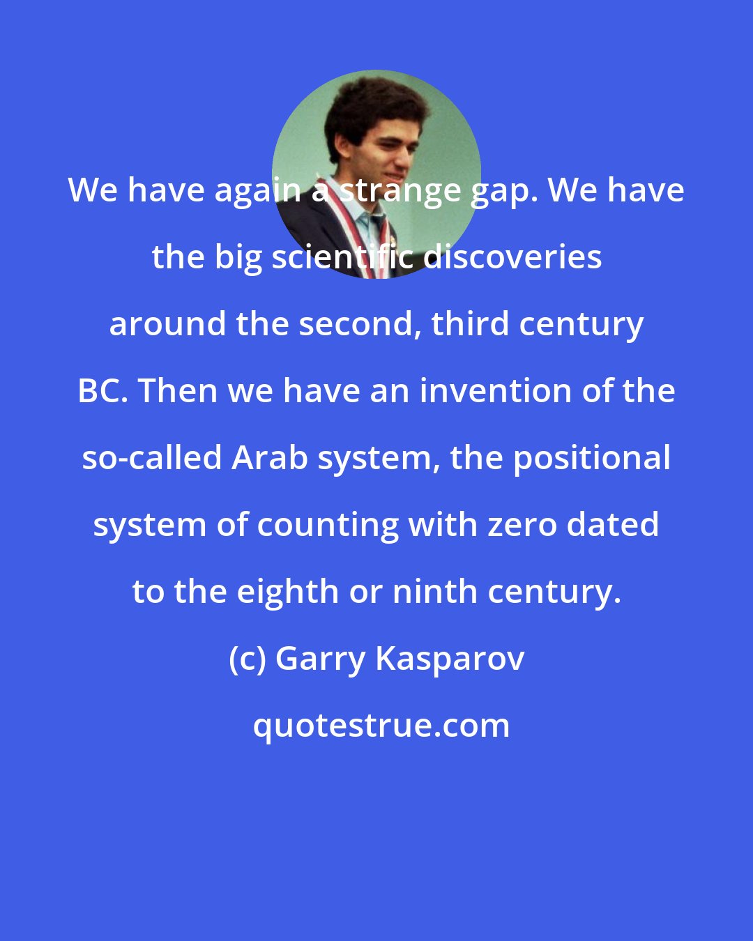 Garry Kasparov: We have again a strange gap. We have the big scientific discoveries around the second, third century BC. Then we have an invention of the so-called Arab system, the positional system of counting with zero dated to the eighth or ninth century.