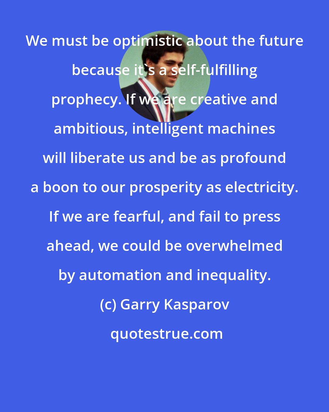 Garry Kasparov: We must be optimistic about the future because it's a self-fulfilling prophecy. If we are creative and ambitious, intelligent machines will liberate us and be as profound a boon to our prosperity as electricity. If we are fearful, and fail to press ahead, we could be overwhelmed by automation and inequality.