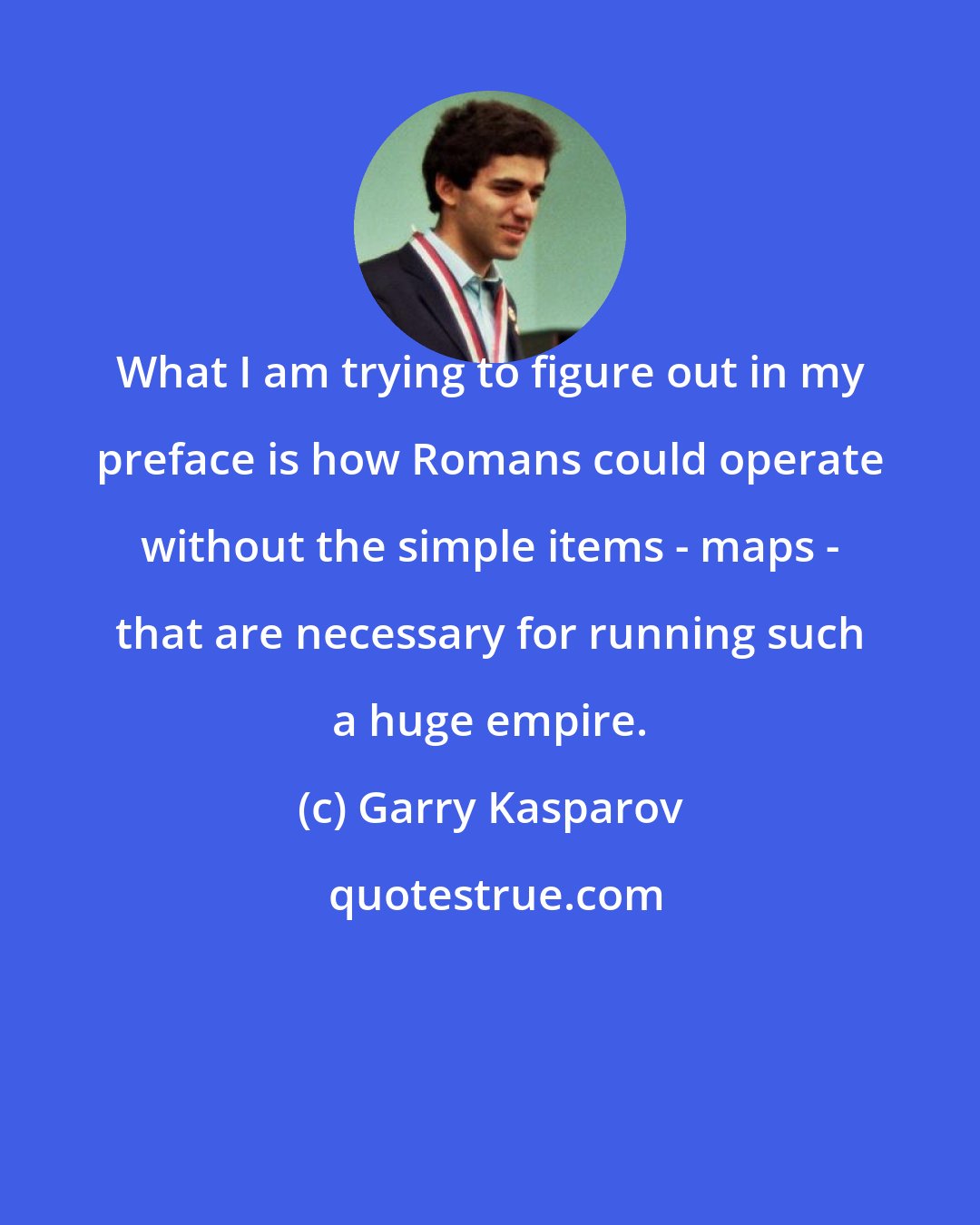 Garry Kasparov: What I am trying to figure out in my preface is how Romans could operate without the simple items - maps - that are necessary for running such a huge empire.