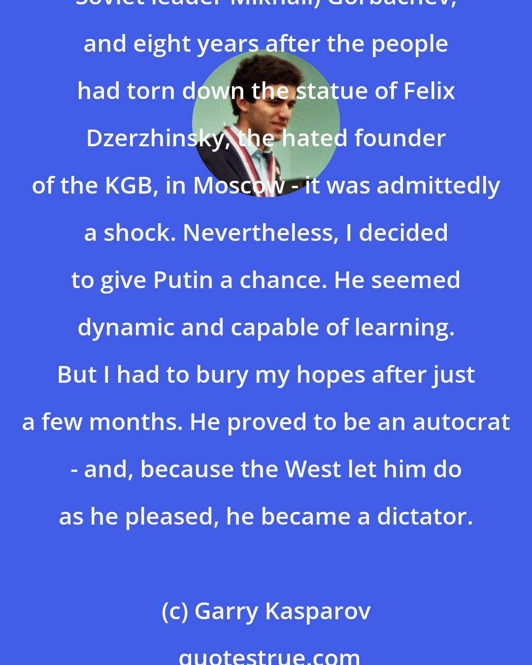 Garry Kasparov: When [Vladimir] Putin, a former lieutenant-colonel in the KGB, became Russia's president on December 31, 1999 - eight years after the failed coup attempt against (then Soviet leader Mikhail) Gorbachev, and eight years after the people had torn down the statue of Felix Dzerzhinsky, the hated founder of the KGB, in Moscow - it was admittedly a shock. Nevertheless, I decided to give Putin a chance. He seemed dynamic and capable of learning. But I had to bury my hopes after just a few months. He proved to be an autocrat - and, because the West let him do as he pleased, he became a dictator.