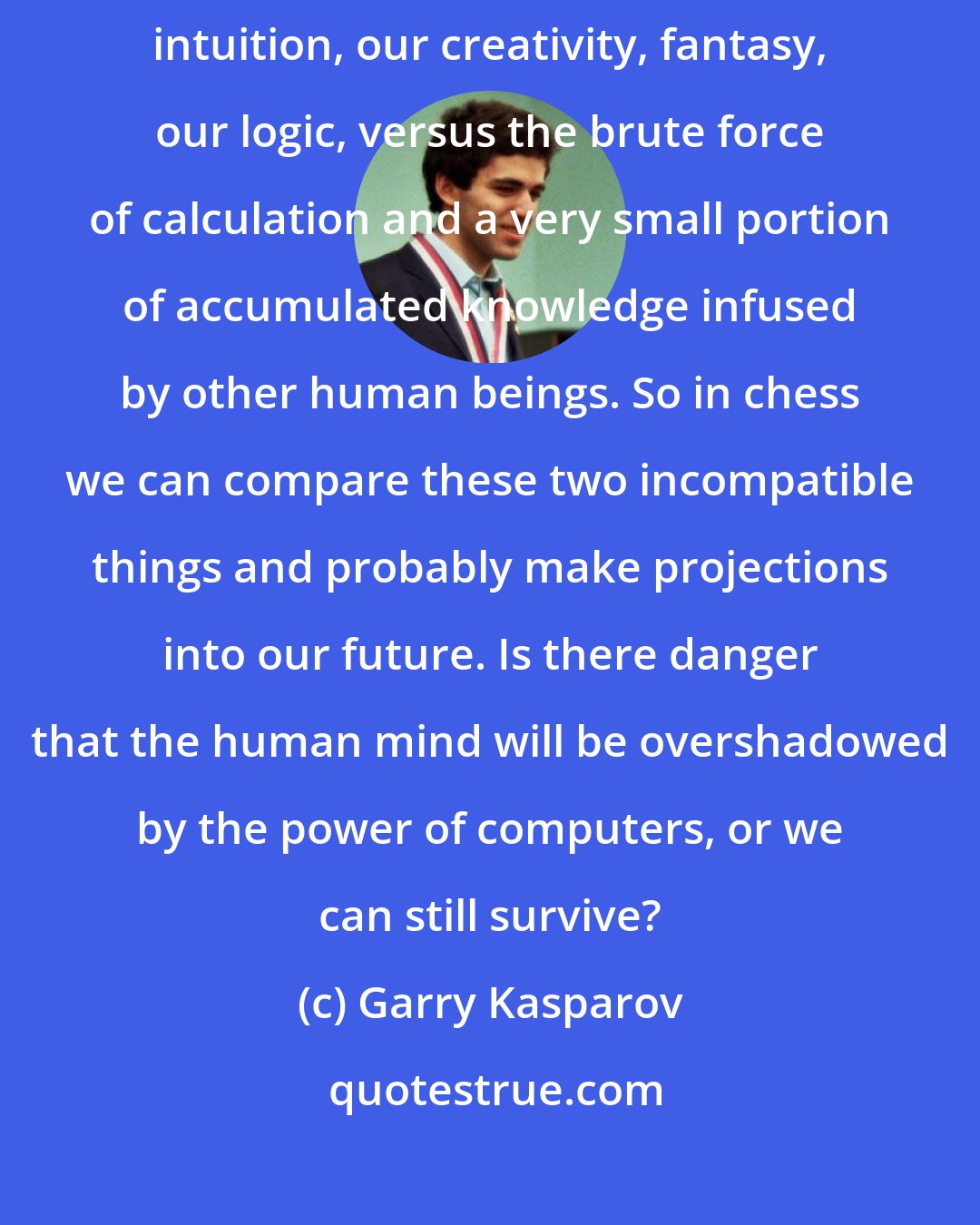 Garry Kasparov: Chess is a unique battlefield for human minds and computers - human intuition, our creativity, fantasy, our logic, versus the brute force of calculation and a very small portion of accumulated knowledge infused by other human beings. So in chess we can compare these two incompatible things and probably make projections into our future. Is there danger that the human mind will be overshadowed by the power of computers, or we can still survive?