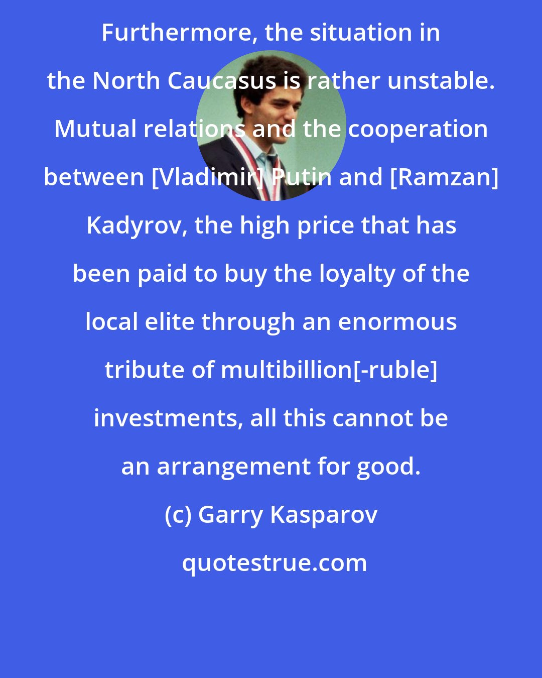 Garry Kasparov: Furthermore, the situation in the North Caucasus is rather unstable. Mutual relations and the cooperation between [Vladimir] Putin and [Ramzan] Kadyrov, the high price that has been paid to buy the loyalty of the local elite through an enormous tribute of multibillion[-ruble] investments, all this cannot be an arrangement for good.