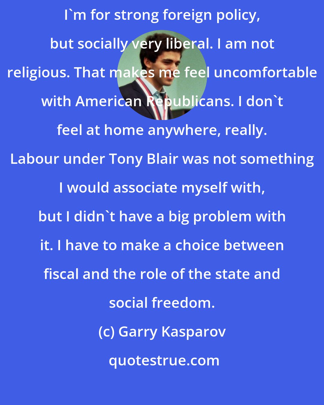 Garry Kasparov: I am between the Tories and the Lib Dems. I am fiscally conservative. I'm for strong foreign policy, but socially very liberal. I am not religious. That makes me feel uncomfortable with American Republicans. I don't feel at home anywhere, really. Labour under Tony Blair was not something I would associate myself with, but I didn't have a big problem with it. I have to make a choice between fiscal and the role of the state and social freedom.