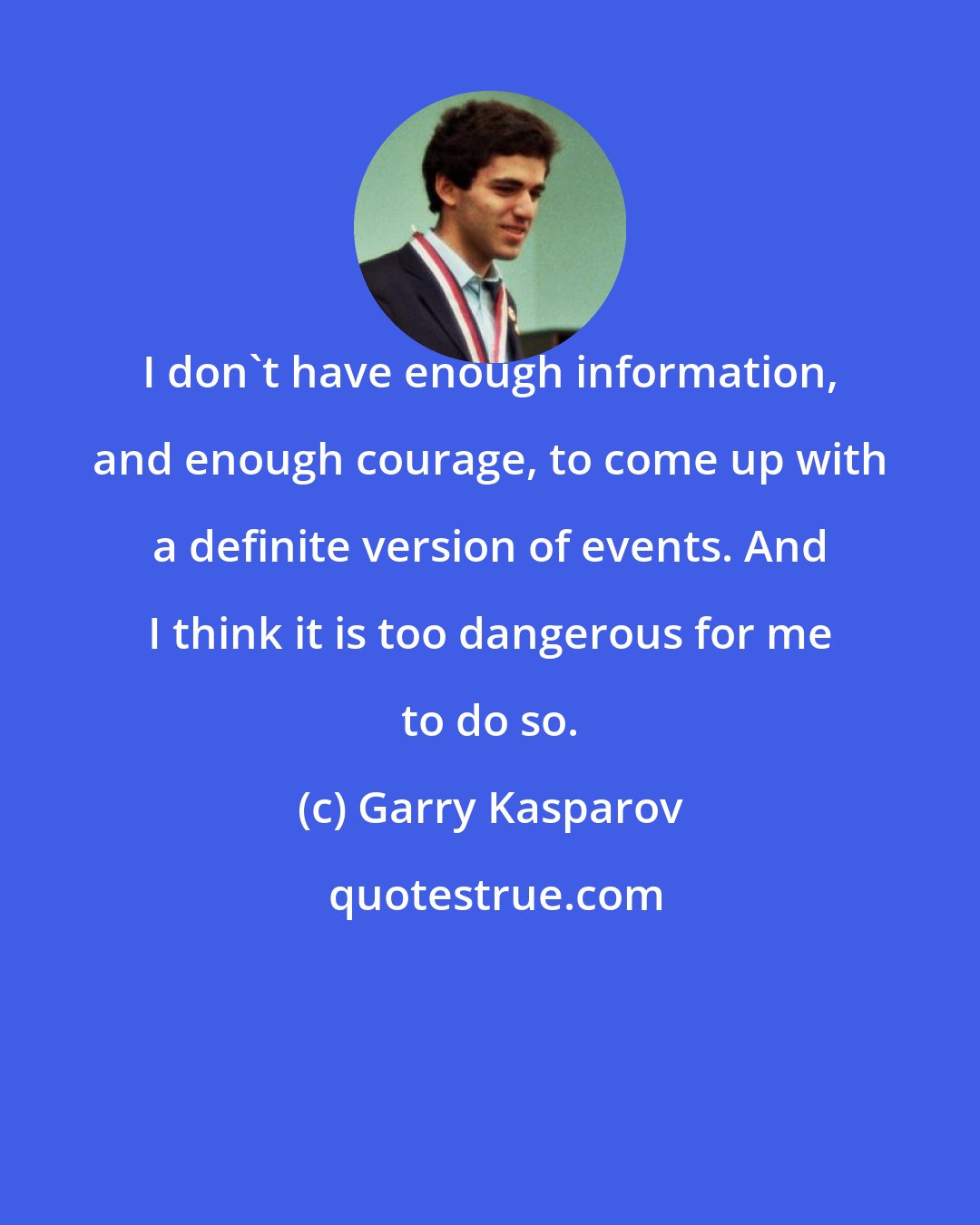 Garry Kasparov: I don't have enough information, and enough courage, to come up with a definite version of events. And I think it is too dangerous for me to do so.