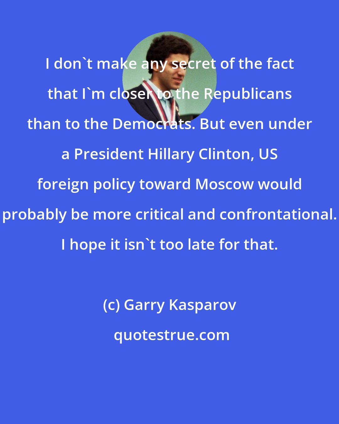 Garry Kasparov: I don't make any secret of the fact that I'm closer to the Republicans than to the Democrats. But even under a President Hillary Clinton, US foreign policy toward Moscow would probably be more critical and confrontational. I hope it isn't too late for that.