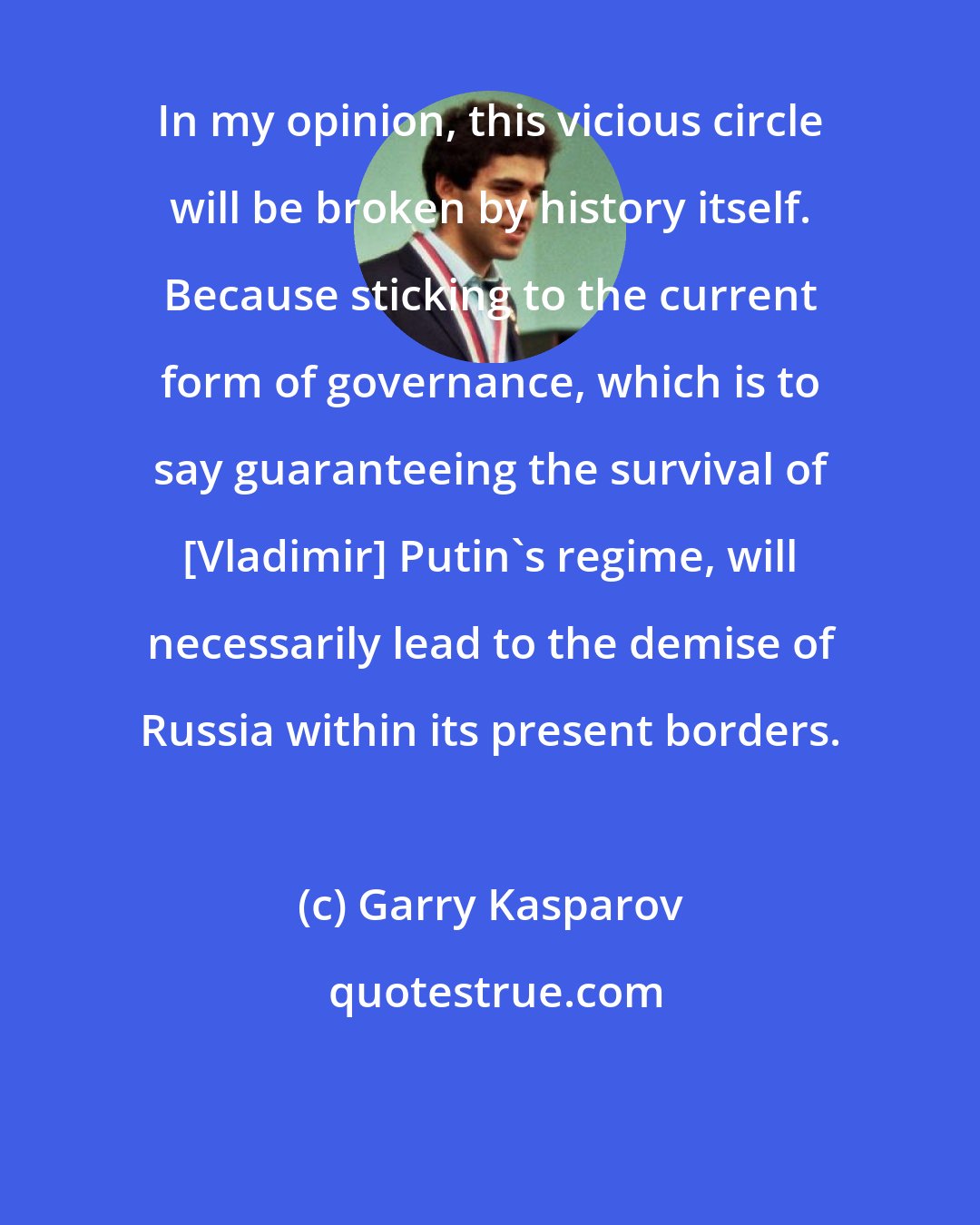 Garry Kasparov: In my opinion, this vicious circle will be broken by history itself. Because sticking to the current form of governance, which is to say guaranteeing the survival of [Vladimir] Putin's regime, will necessarily lead to the demise of Russia within its present borders.