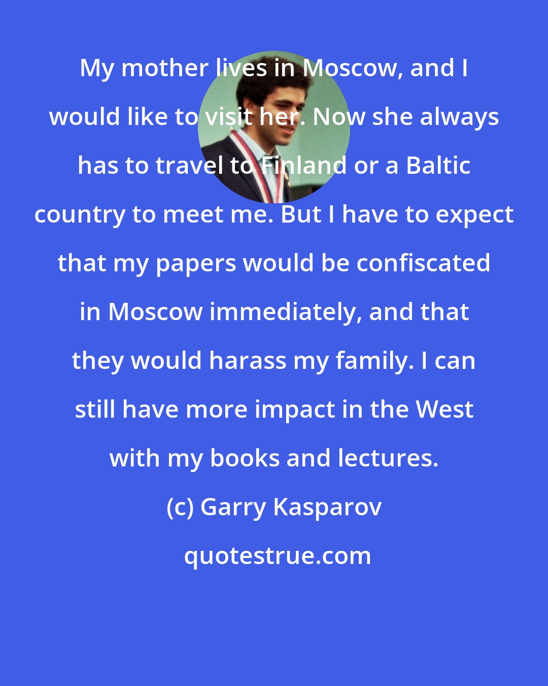 Garry Kasparov: My mother lives in Moscow, and I would like to visit her. Now she always has to travel to Finland or a Baltic country to meet me. But I have to expect that my papers would be confiscated in Moscow immediately, and that they would harass my family. I can still have more impact in the West with my books and lectures.