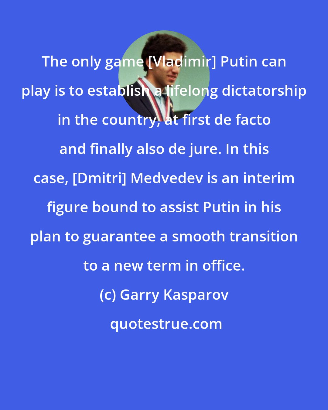 Garry Kasparov: The only game [Vladimir] Putin can play is to establish a lifelong dictatorship in the country, at first de facto and finally also de jure. In this case, [Dmitri] Medvedev is an interim figure bound to assist Putin in his plan to guarantee a smooth transition to a new term in office.