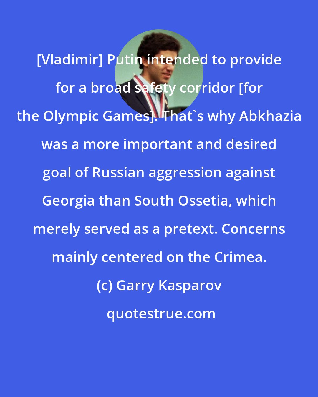 Garry Kasparov: [Vladimir] Putin intended to provide for a broad safety corridor [for the Olympic Games]. That's why Abkhazia was a more important and desired goal of Russian aggression against Georgia than South Ossetia, which merely served as a pretext. Concerns mainly centered on the Crimea.