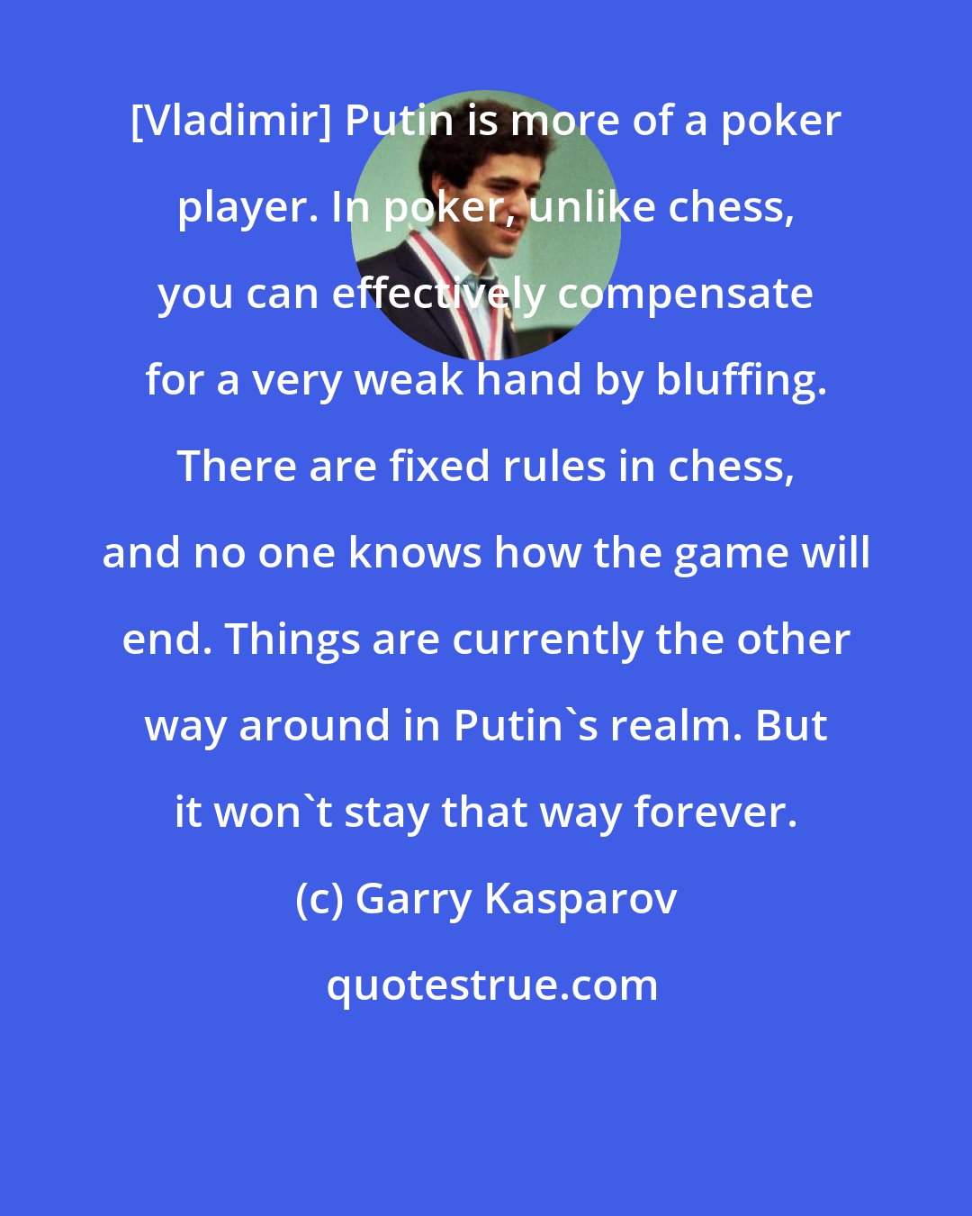 Garry Kasparov: [Vladimir] Putin is more of a poker player. In poker, unlike chess, you can effectively compensate for a very weak hand by bluffing. There are fixed rules in chess, and no one knows how the game will end. Things are currently the other way around in Putin's realm. But it won't stay that way forever.