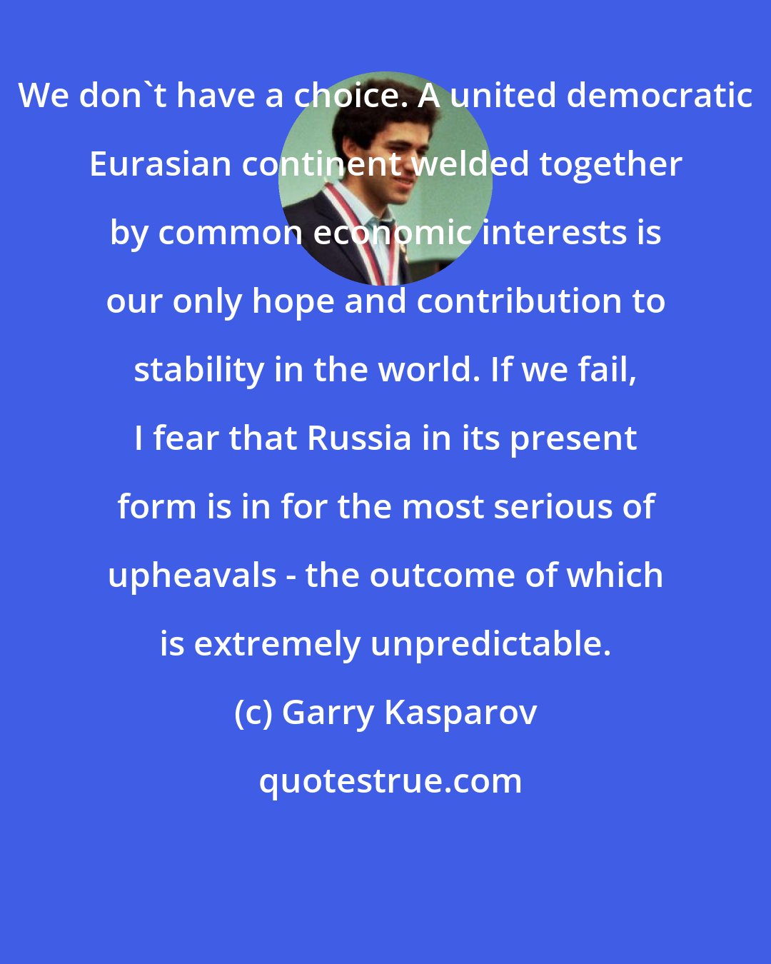 Garry Kasparov: We don't have a choice. A united democratic Eurasian continent welded together by common economic interests is our only hope and contribution to stability in the world. If we fail, I fear that Russia in its present form is in for the most serious of upheavals - the outcome of which is extremely unpredictable.