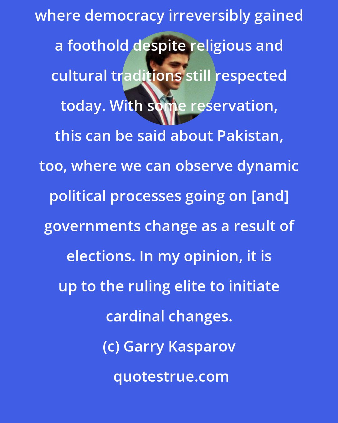 Garry Kasparov: When considering the Islamic world, Turkey is the best example of a country where democracy irreversibly gained a foothold despite religious and cultural traditions still respected today. With some reservation, this can be said about Pakistan, too, where we can observe dynamic political processes going on [and] governments change as a result of elections. In my opinion, it is up to the ruling elite to initiate cardinal changes.