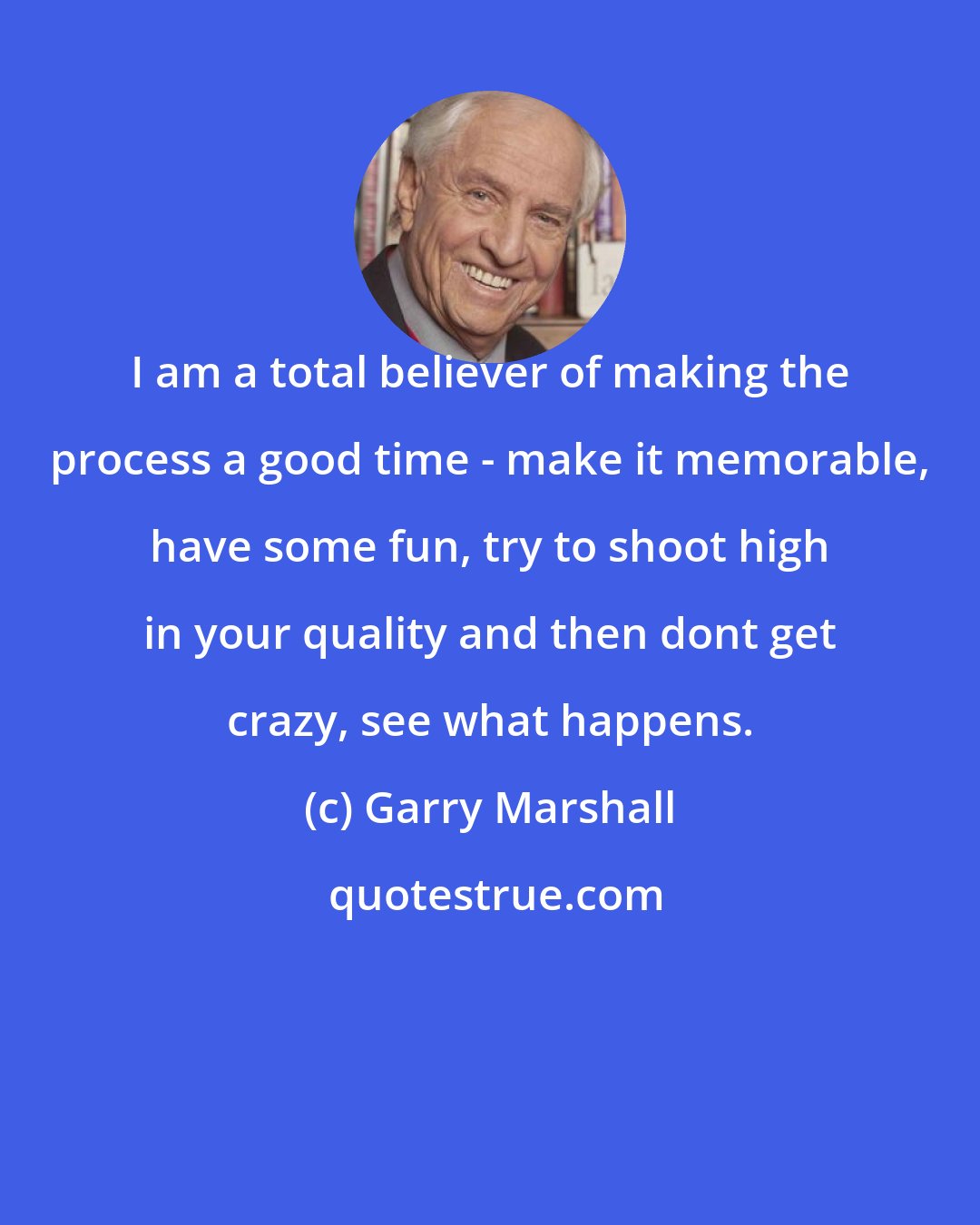 Garry Marshall: I am a total believer of making the process a good time - make it memorable, have some fun, try to shoot high in your quality and then dont get crazy, see what happens.