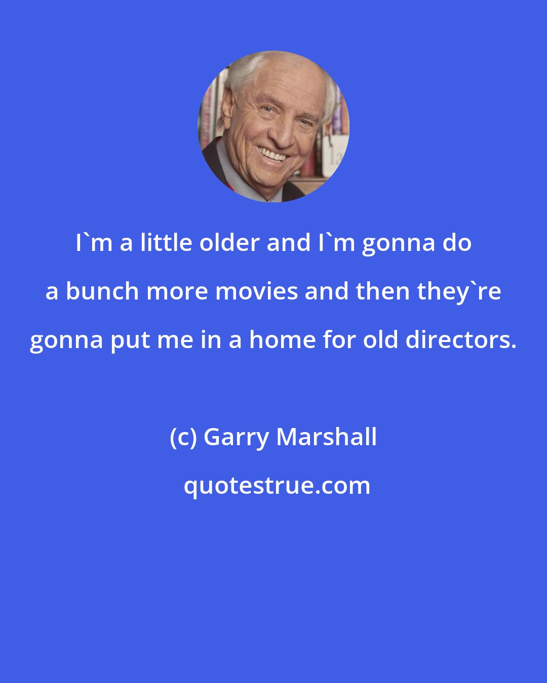 Garry Marshall: I'm a little older and I'm gonna do a bunch more movies and then they're gonna put me in a home for old directors.